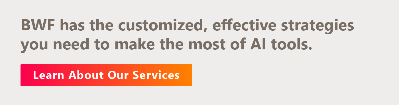 BWF has the customized, effective strategies you need to make the most of AI tools. Learn about our services.