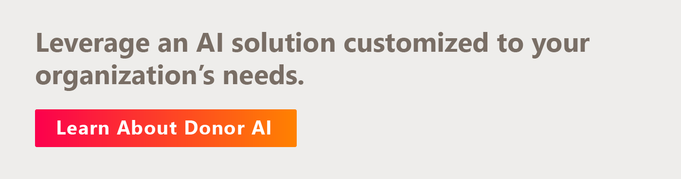 Leverage an AI solution customized to your organization’s needs. Learn about Donor AI by clicking here.