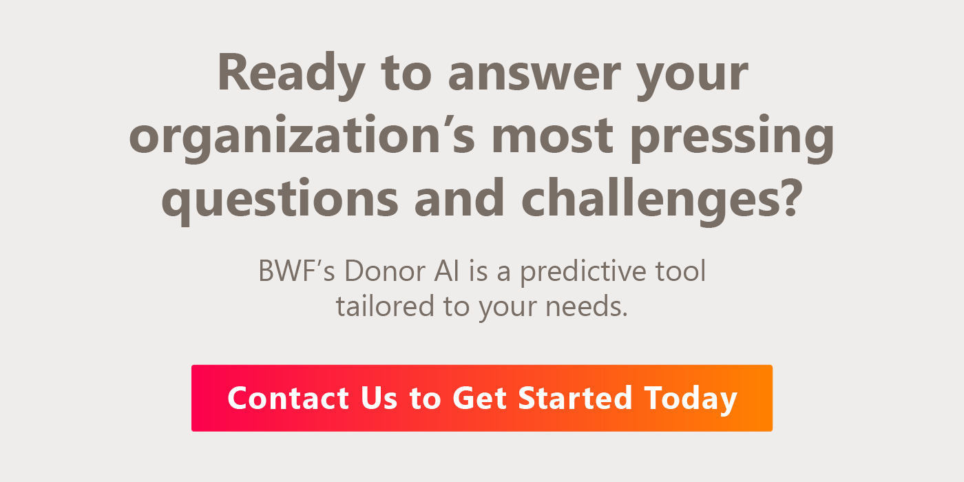 BWF’s Donor AI is a predictive tool tailored to your needs. Contact us to get started today.