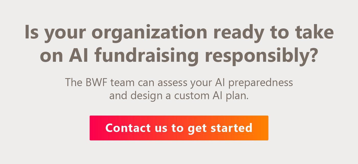 Is your organization ready to take on AI fundraising responsibly? The BWF team can assess your AI preparedness and design a custom AI plan. Contact us here to get started. 