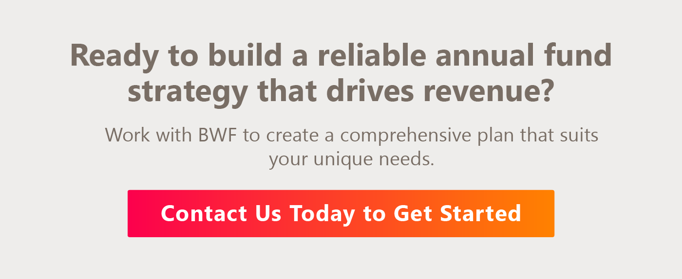 Ready to build a reliable annual fund strategy that drives revenue? Work with BWF to create a comprehensive plan that suits your unique needs. Contact us today.