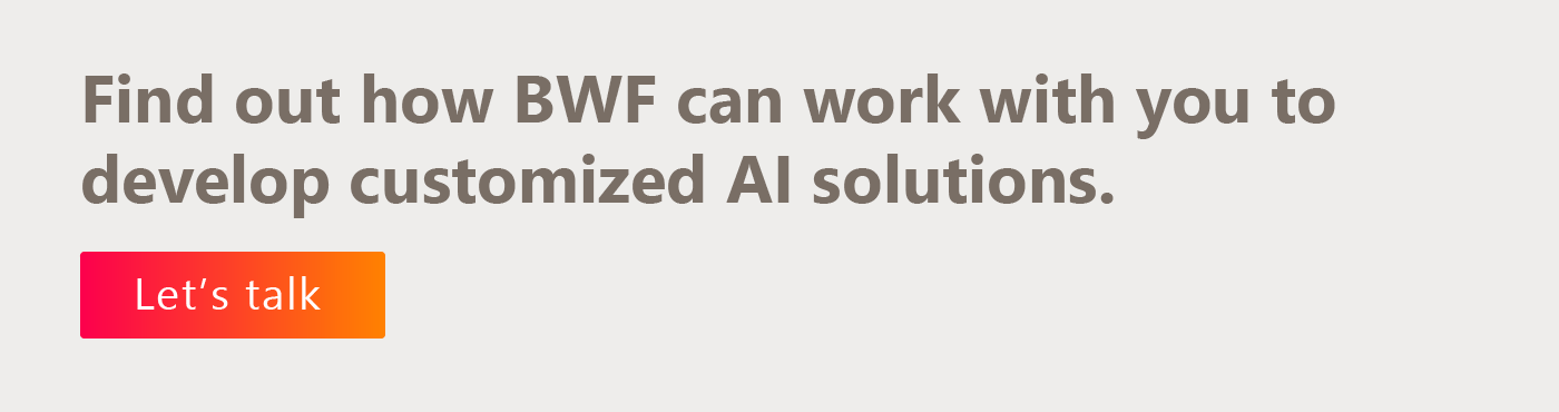 Find out how BWF can work with you to develop customized AI solutions. Let’s talk.