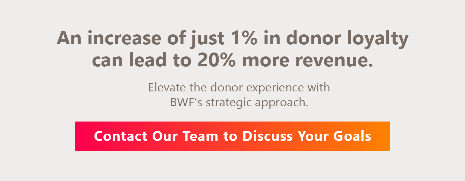 An increase of just 1% in donor loyalty can lead to 20% more revenue. Elevate the donor experience with BWF’s strategic approach. Contact our team to discuss your goals.