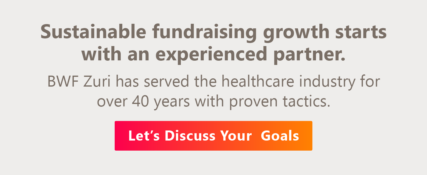 Sustainable fundraising growth starts with an experienced partner. BWF Zuri has served the healthcare industry for over 40 years with proven tactics. Let’s discuss your goals.