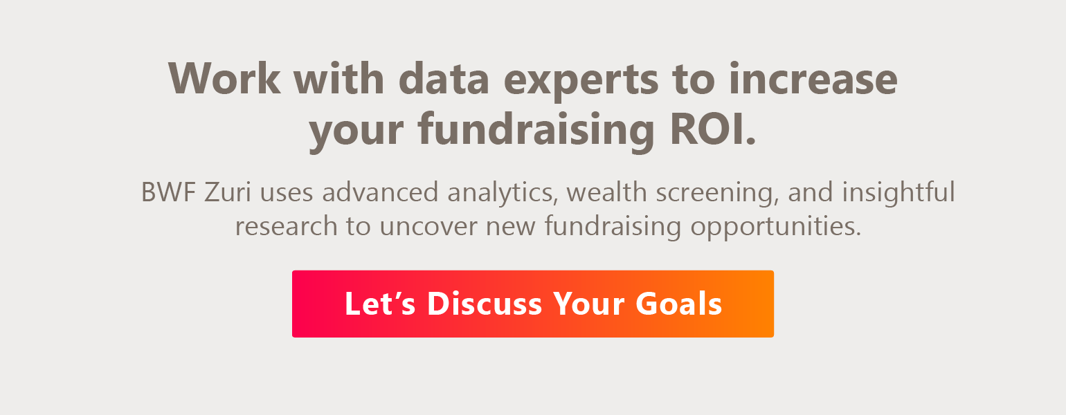Work with data experts to increase fundraising ROI. BWF Zuri’s team uses advanced analytics, wealth screening, and insightful research to uncover new prospect opportunities. Let’s discuss your goals. 