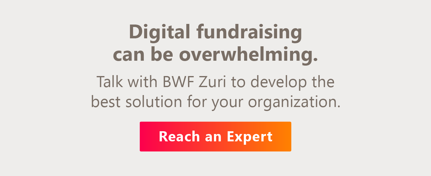 Digital fundraising can be overwhelming. Talk with BWF Zuri to develop the best solution for your organization.