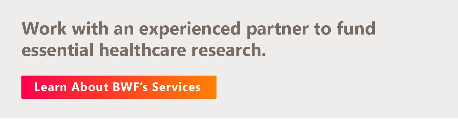 Work with an experienced partner to fund essential healthcare research. Learn about BWF’s services.