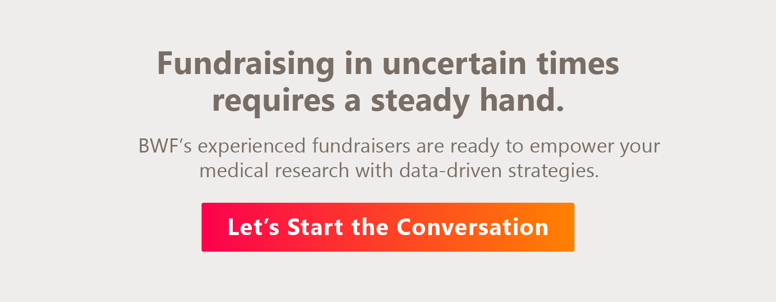 Fundraising in uncertain times requires a steady hand. BWF’s experienced fundraisers are ready to empower your medical research with data-driven strategies. Let’s start the conversation.