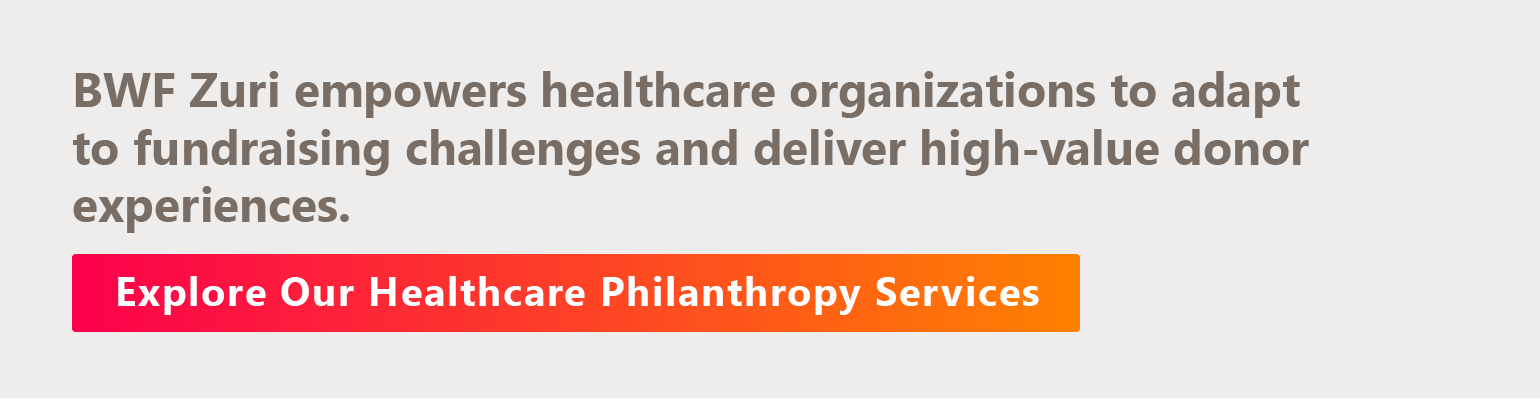 BWF Zuri empowers healthcare organizations to adapt to fundraising challenges and deliver high-value donor experiences. Discover Our Healthcare Philanthropy Services.