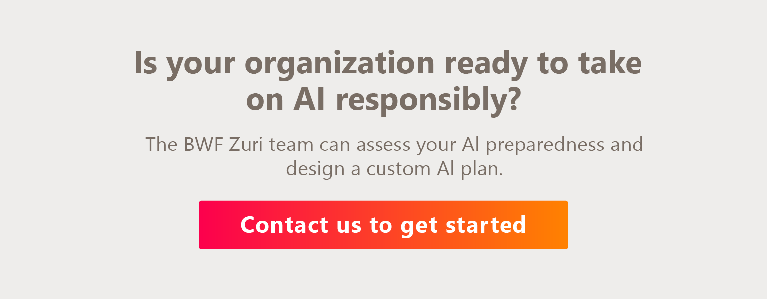 Is your organization ready to take on AI responsibly? The BWF Zuri team can assess your AI preparedness and design a custom AI plan. Contact us to get started. 