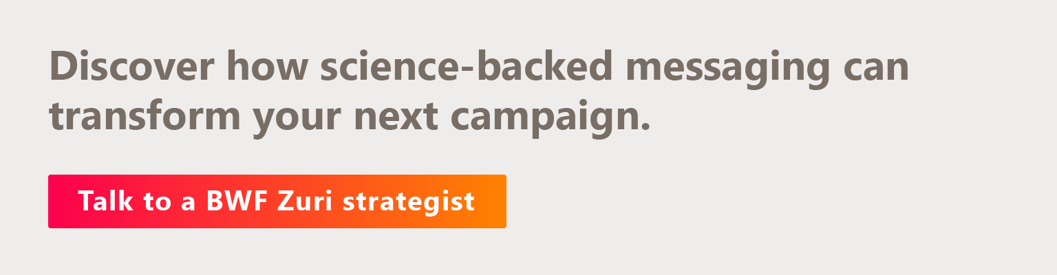 Discover how science-backed messaging can transform your next campaign. Talk to a BWF Zuri strategist.